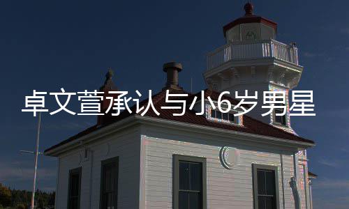 认与爱 卓文萱承小6星恋计划结婚否认岁男生子