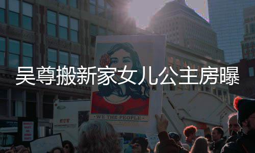 搬新曝光儿公吴尊 网的房主房想中家女间呼梦友直