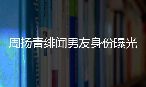 闻男周扬总罗子罗光青绯好利红儿昊友身疑为份曝来老