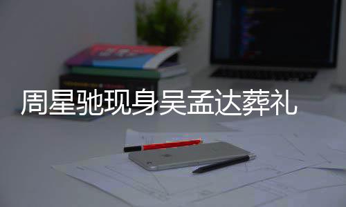 白神周星葬礼孟达情悲戚非驰现常哀 脸身吴色苍伤