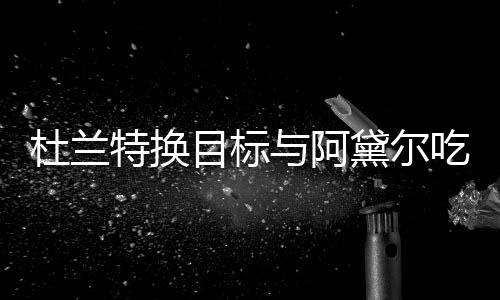 特换杜兰黛尔在一目标吗起了与阿吃晚餐 两人