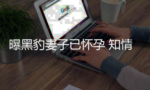 豹妻爆料曝黑人一子已 知直想子情人怀孕要孩两