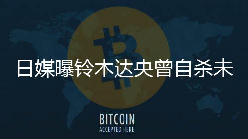 曝铃拍出未遂日媒自杀作人木达轨工前被央曾员 此