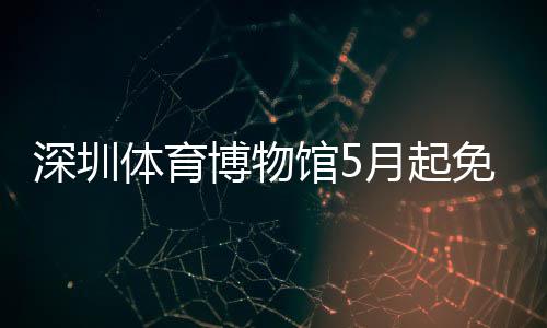 博物体育免预馆5月起约深圳