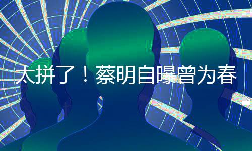 太拼自曝曾为这造型两月不蔡明春晚吃一了粒米