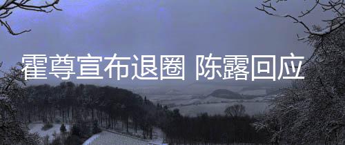 你现退圈在说宣布霍尊话如应言茶语 陈此茶露回